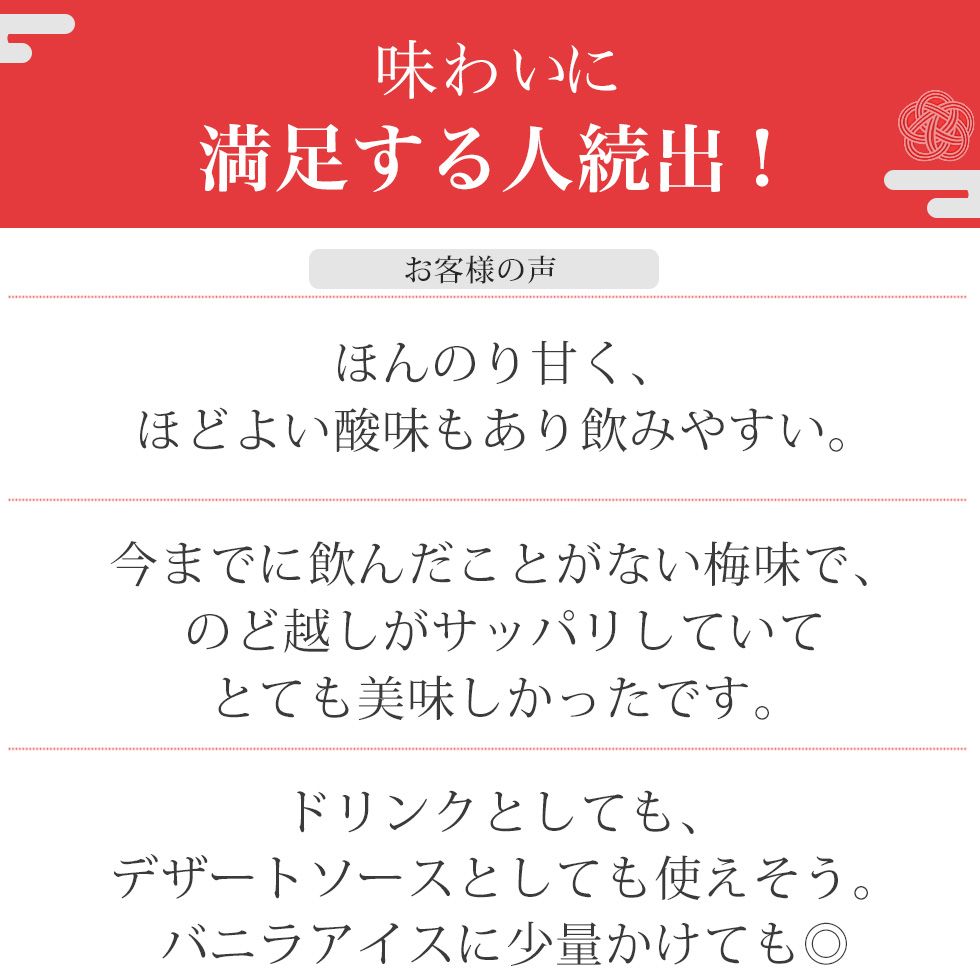 レビューも高評価！「ほんのり甘く、ほどよい酸味もあり飲みやすい。」「今までに飲んだことがない梅味で、
のど越しがサッパリしていてとても美味しかったです。」「ドリンクとしても、デザートソースとしても使えそう。
バニラアイスに少量かけても◎」